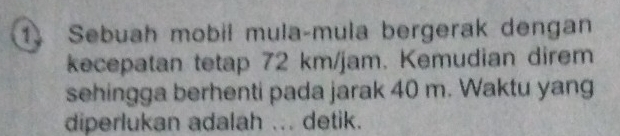 Sebuah mobil mula-mula bergerak dengan 
kecepatan tetap 72 km/jam. Kemudian direm 
sehingga berhenti pada jarak 40 m. Waktu yang 
diperlukan adalah ... detik.