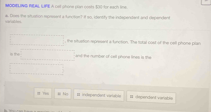 MODELING REAL LIFE A cell phone plan costs $30 for each line.
a. Does the situation represent a function? If so, identify the independent and dependent
variables.
□ , the situation represent a function. The total cost of the cell phone plan
is the □ and the number of cell phone lines is the
□°
Yes No independent variable dependent variable
h You can