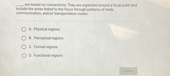 are based on connections. They are organized around a focal point and
include the areas linked to the focus through patterns of trade,
communication, and/or transportation routes.
A. Physical regions
B. Perceptual regions
C. Formal regions
D. Functional regions
SUBMIT