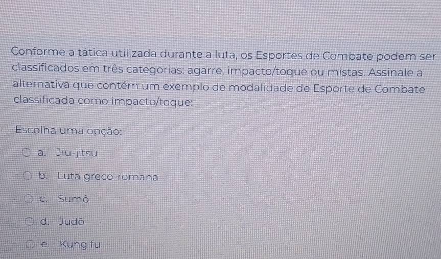 Conforme a tática utilizada durante a luta, os Esportes de Combate podem ser
classificados em três categorias: agarre, impacto/toque ou mistas. Assinale a
alternativa que contém um exemplo de modalidade de Esporte de Combate
classificada como impacto/toque:
Escolha uma opção:
a. Jiu-jitsu
b. Luta greco-romana
c. Sumô
d. Judô
e. Kung fu