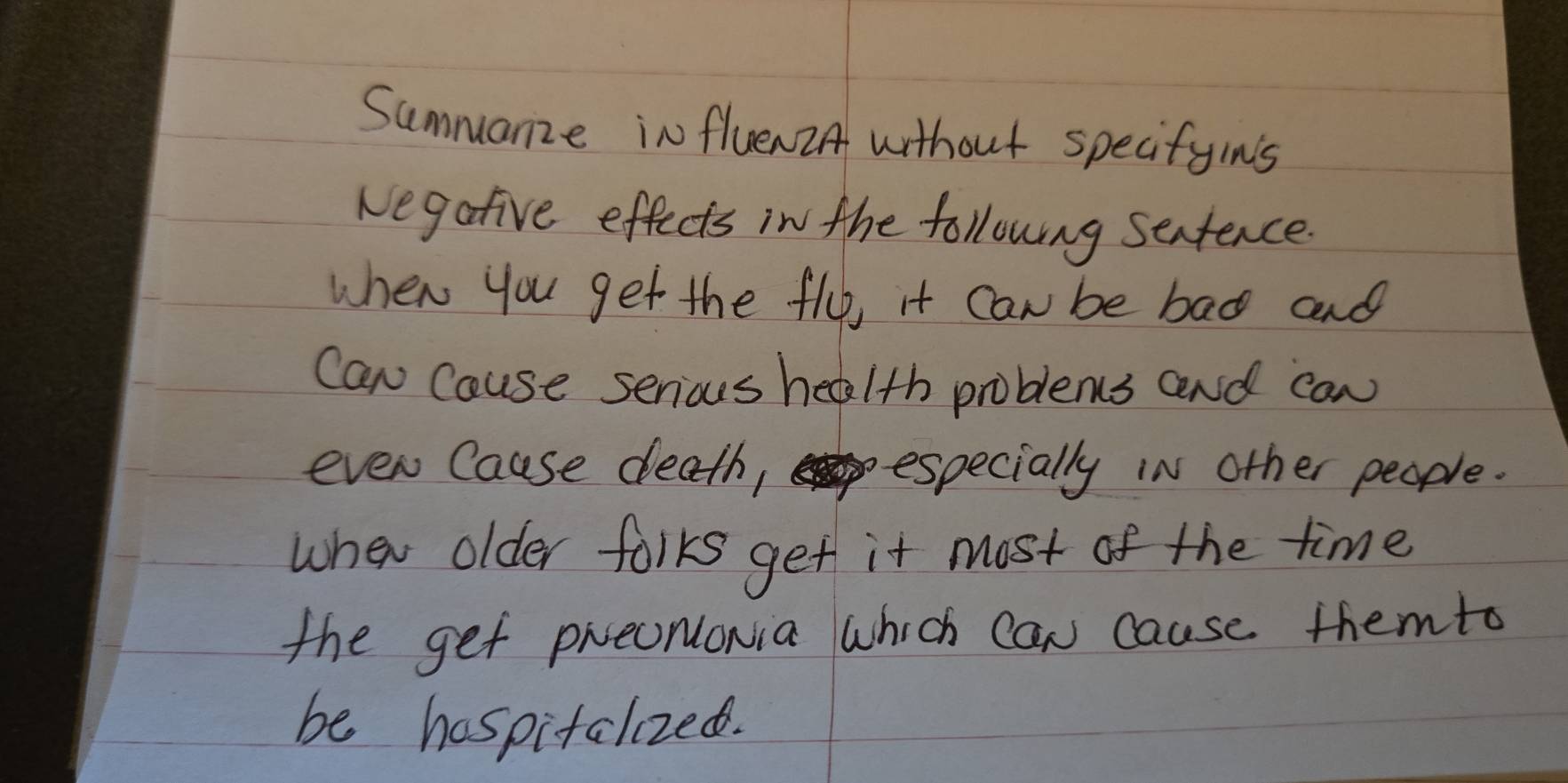 Summanze influen2A without specifyins 
Negative effects in the following sentence. 
when you get the fly, it can be bad and 
Can Cause serious health problems and can 
even Cause death, especially in other people. 
when older forks get it most of the time 
the get prenonia which can cause themto 
be haspitalized.