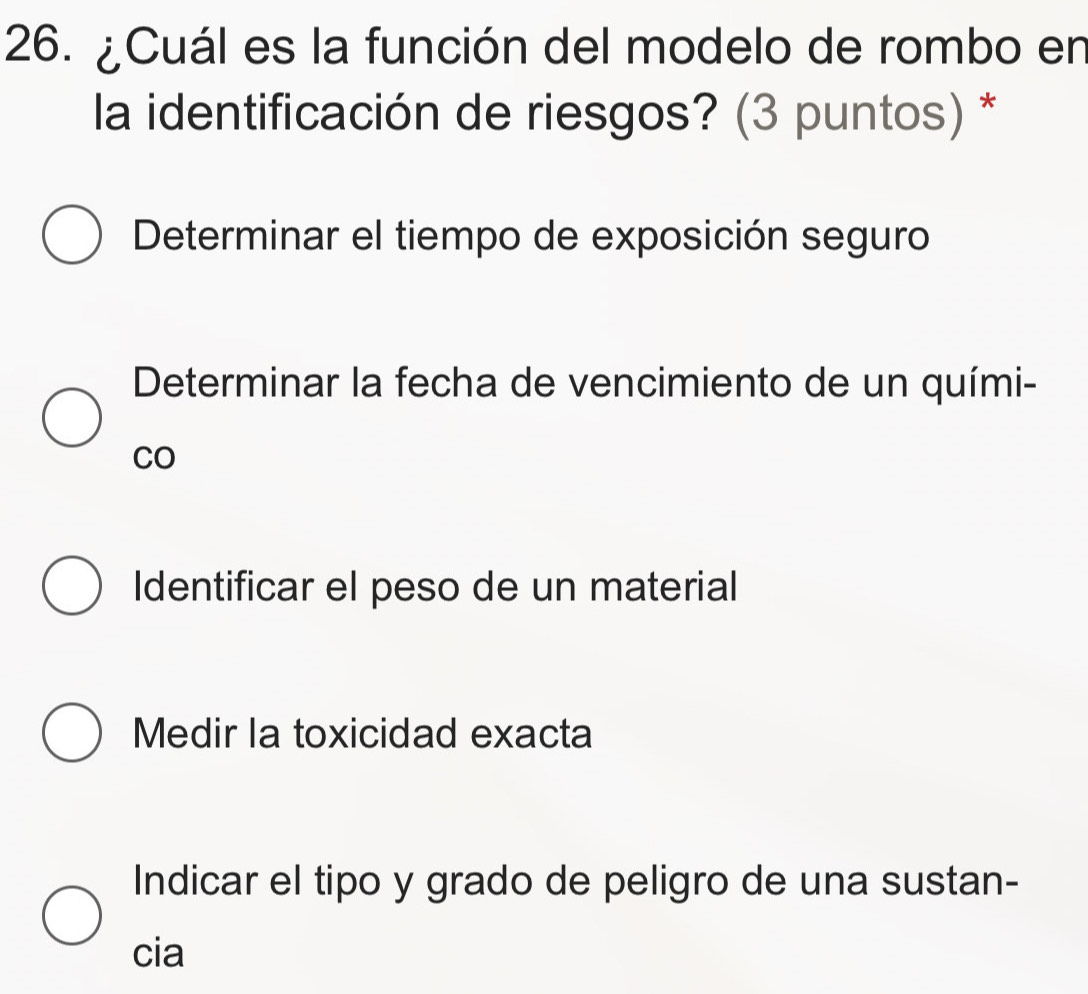 ¿Cuál es la función del modelo de rombo en
la identificación de riesgos? (3 puntos) *
Determinar el tiempo de exposición seguro
Determinar la fecha de vencimiento de un quími-
CO
Identificar el peso de un material
Medir la toxicidad exacta
Indicar el tipo y grado de peligro de una sustan-
cia