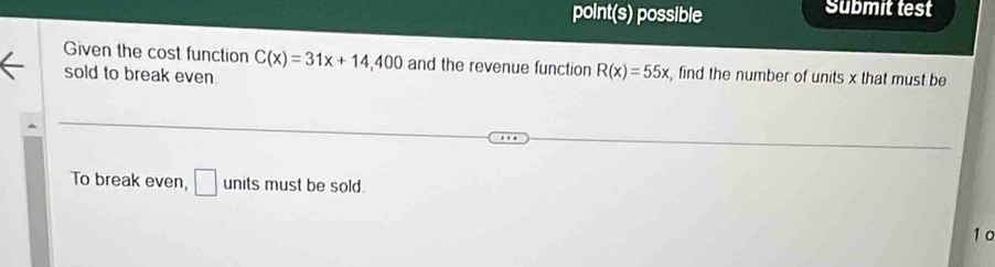 point(s) possible Submit test 
Given the cost function C(x)=31x+14,400 and the revenue function R(x)=55x , find the number of units x that must be 
sold to break even. 
To break even, □ units must be sold. 
10