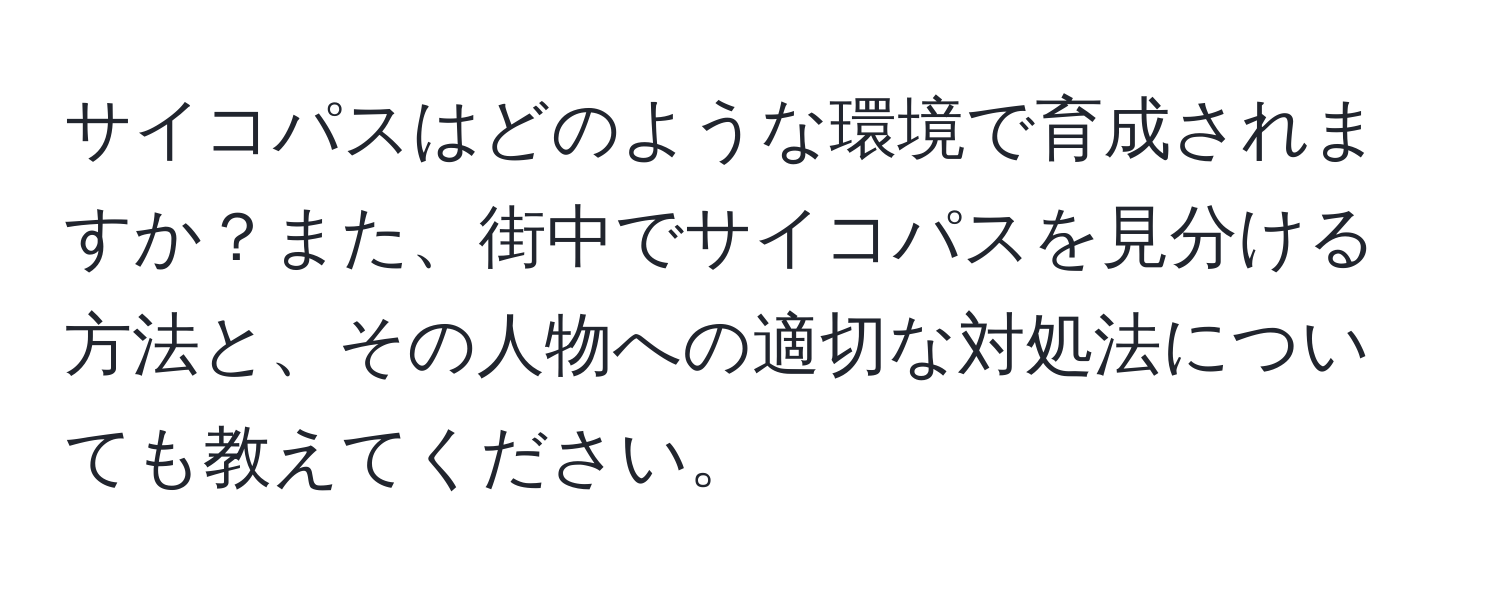 サイコパスはどのような環境で育成されますか？また、街中でサイコパスを見分ける方法と、その人物への適切な対処法についても教えてください。