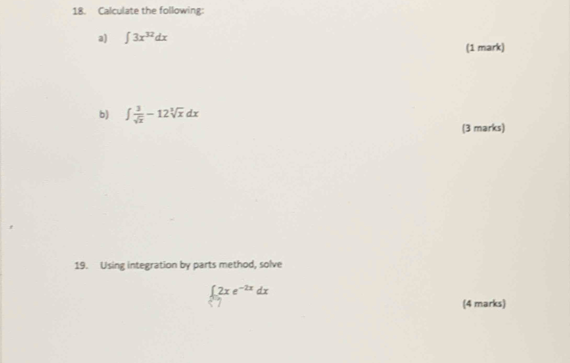 Calculate the following:
a) ∈t 3x^(32)dx
(1 mark)
b) ∈t  3/sqrt(x) -12sqrt[3](x)dx
(3 marks)
19. Using integration by parts method, solve
∈t _0^(-2x)2xe^(-2x)dx
(4 marks)