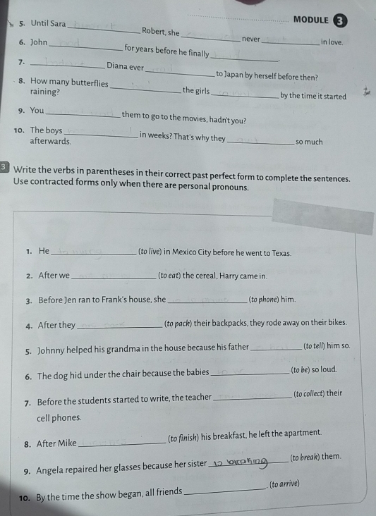 Until Sara 
_MODULE 
Robert, she_ never in love. 
6. John_ for years before he finally __. 
7._ 
Diana ever _to Japan by herself before then? 
8. How many butterflies_ the girls_ by the time it started 
raining? 
9. You 
_them to go to the movies, hadn't you? 
10. The boys_ in weeks? That's why they _so much 
afterwards. 
Write the verbs in parentheses in their correct past perfect form to complete the sentences. 
Use contracted forms only when there are personal pronouns. 
1. He_ (to live) in Mexico City before he went to Texas. 
2. After we _(to eat) the cereal, Harry came in. 
3. Before Jen ran to Frank's house, she _(to phone) him. 
4. After they _(to pack) their backpacks, they rode away on their bikes. 
5. Johnny helped his grandma in the house because his father _(to tell) him so. 
6. The dog hid under the chair because the babies _(to be) so loud. 
7. Before the students started to write, the teacher _ (to collect) their 
cell phones. 
8. After Mike _(to finish) his breakfast, he left the apartment 
9. Angela repaired her glasses because her sister _(to break) them. 
10. By the time the show began, all friends _. (to arrive)