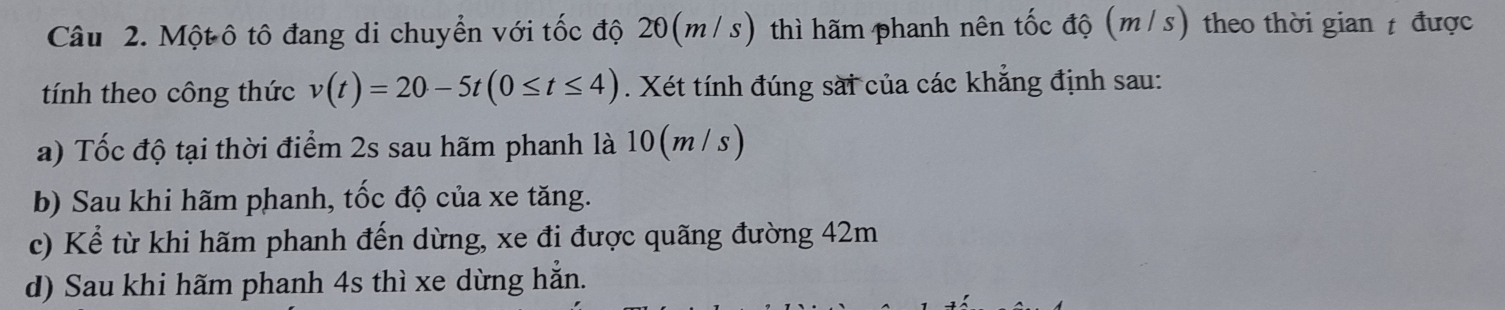 Một ô tô đang di chuyển với tốc độ 20(m/s) thì hãm phanh nên tốc độ (m/s) theo thời gian t được
tính theo công thức v(t)=20-5t(0≤ t≤ 4). Xét tính đúng sài của các khẳng định sau:
a) Tốc độ tại thời điểm 2s sau hãm phanh là 10(m / s)
b) Sau khi hãm phanh, tốc độ của xe tăng.
c) Kể từ khi hãm phanh đến dừng, xe đi được quãng đường 42m
d) Sau khi hãm phanh 4s thì xe dừng hẳn.