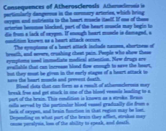 Consequences of Atheroscierosis Atheracieroais in 
partimlarly dangerous in the corenary arteries, which bring 
axygen and nutrients to the heart muscle itself. If one of these 
arteries besumes blacked, part of the heart muscle may begin to 
die from a lack of exygen. If enough heart muncle is demaged, a 
cnditim known as a heart attack occurs. 
The syptoms of a heart attack include nauses, shortness of 
breath, and severe, crushing chest pain. People who show these 
symptsms ased immediate medical attention. New drugs are 
araiisble that can increass blend flow ensugh to save the heart, 
but they must be given in the early stages of a heart attack to 
save the heart muscle and prevent death. 
Bload clots that can form as a result of athemncleross may 
break free and get stuck in one of the blood vessels leading to a 
part of the brain. This condition is known as a stroke. Brain 
cille served by the particular blood vessel gradually die from s 
lack of exygen, and brain function in that region may be lost. 
Depending on what purt of the brain they affect, strakes may 
cause paralysia, lom of the ability to speak, and death.