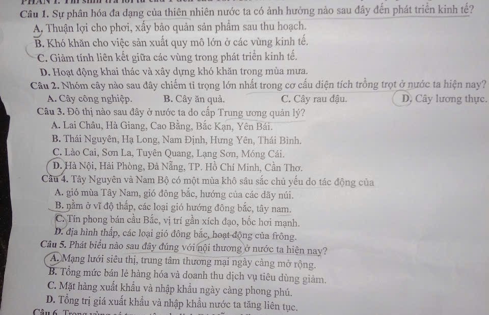 Sự phân hóa đa dạng của thiên nhiên nước ta có ảnh hưởng nào sau đây đến phát triển kinh tế?
A. Thuận lợi cho phơi, xấy bảo quản sản phẩm sau thu hoạch.
B. Khó khăn cho việc sản xuất quy mô lớn ở các vùng kinh tế.
C. Giảm tính liên kết giữa các vùng trong phát triển kinh tế.
D. Hoạt động khai thác và xây dựng khó khăn trong mùa mưa.
Câu 2. Nhóm cây nào sau đây chiếm tỉ trọng lớn nhất trong cơ cấu diện tích trồng trọt ở nước ta hiện nay?
A. Cây công nghiệp. B. Cây ăn quả. C. Cây rau đậu. D, Cây lương thực.
Câu 3. Đô thị nào sau đây ở nước ta do cấp Trung ương quản lý?
A. Lai Châu, Hà Giang, Cao Bằng, Bắc Kạn, Yên Bái.
B. Thái Nguyên, Hạ Long, Nam Định, Hưng Yên, Thái Bình.
C. Lào Cai, Sơn La, Tuyên Quang, Lạng Sơn, Móng Cái.
D. Hà Nội, Hải Phòng, Đà Nẵng, TP. Hồ Chí Minh, Cần Thơ.
Câu 4. Tây Nguyên và Nam Bộ có một mùa khô sâu sắc chủ yếu do tác động của
A. gió mùa Tây Nam, gió đông bắc, hướng của các dãy núi.
B. nằm ở vĩ độ thấp, các loại gió hướng đông bắc, tây nam.
C. Tín phong bán cầu Bắc, vị trí gần xích đạo, bốc hơi mạnh.
D. địa hình thấp, các loại gió đông bắc, hoạt động của frông.
Câu 5. Phát biểu nào sau đây đúng với nội thương ở nước ta hiện nay?
A. Mạng lưới siêu thị, trung tâm thương mại ngày càng mở rộng.
B. Tổng mức bán lẻ hàng hóa và doanh thu dịch vụ tiêu dùng giảm.
C. Mặt hàng xuất khẩu và nhập khẩu ngày càng phong phú.
D. Tổng trị giá xuất khẩu và nhập khẩu nước ta tăng liên tục.