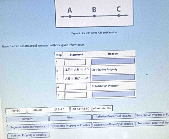 A B C 
Figure 6. Line with points A, II, and C marked. 
Draw the two-column proof and start with the given information. 
Step Statement Reason 
1 
2 AB+AB=AC Distributive Property 
3 AB+BC=AC
4 □ Substitution Property 
5
AB=BC AB=AC 2AB=AC AB-AB=AB-BC AB+AB=AB+BC
Simplify Given Reflexive Property of Equality Substitution Property of Eq 
Segment Addition Postulate Symmetric Property of Equality Subtraction Property of Equality Transitive Property of Equ 
Addition Property of Equality