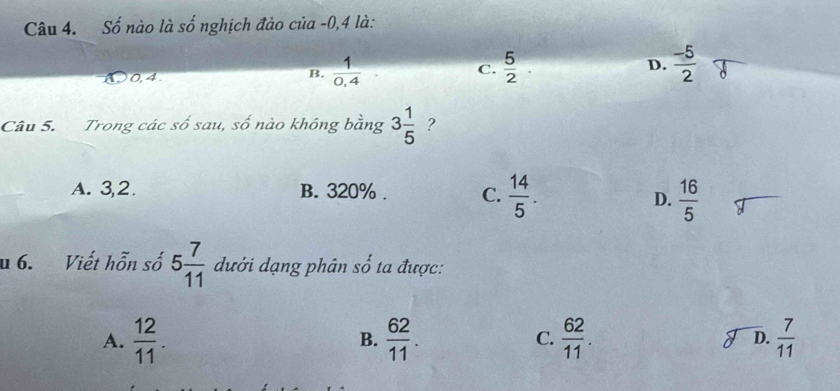 Số nào là số nghịch đảo của -0,4 là:
0,4
B.  1/0,4   5/2  D.  (-5)/2 
C.
Câu 5. Trong các số sau, số nào không bằng 3 1/5  ?
A. 3,2. B. 320%. C.  14/5 .
D.  16/5 
u 6. Viết hỗn số 5 7/11  dưới dạng phân shat o ta được:
A.  12/11 .  62/11 . C.  62/11 . D.  7/11 
B.