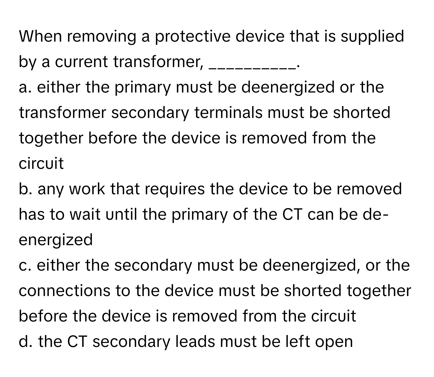 When removing a protective device that is supplied by a current transformer, __________.

a. either the primary must be deenergized or the transformer secondary terminals must be shorted together before the device is removed from the circuit
b. any work that requires the device to be removed has to wait until the primary of the CT can be de-energized
c. either the secondary must be deenergized, or the connections to the device must be shorted together before the device is removed from the circuit
d. the CT secondary leads must be left open