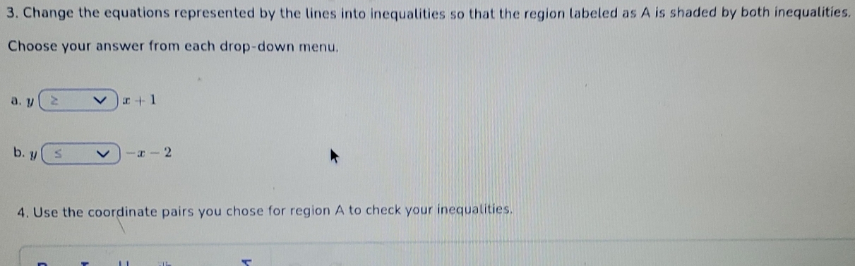 Change the equations represented by the lines into inequalities so that the region labeled as A is shaded by both inequalities. 
Choose your answer from each drop-down menu. 
a. y. x+1
b. y -x-2
4. Use the coordinate pairs you chose for region A to check your inequalities.