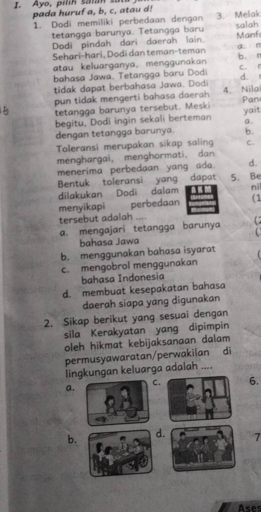 Ayo, pilih saian su
pada huruf a, b, c, atau d!
1. Dodi memiliki perbedaan dengan 3. Melak
tetangga barunya. Tetangga baru salah
Dodi pindah dari daerah lain. Manf
Sehari-hari, Dodi dan teman-teman a. m b. n
atau keluarganya, menggunakan
bahasa Jawa. Tetangga baru Dodi c. r d. 
tidak dapat berbahasa Jawa. Dodi
pun tidak mengerti bahasa daerah 4. Nilai
Pan
tetangga barunya tersebut. Meski yait
begitu, Dodi ingin sekali berteman a.
dengan tetangga barunya. b.
Toleransi merupakan sikap saling C.
menghargai, menghormati, dan
menerima perbedaan yang ada. d.
Bentuk toleransi yang dapɑt 5. Be
dilakukan Dodi dalam ni
menyikapi perbedaan (1
tersebut adalah ....
a. mengajari tetangga barunya
C
bahasa Jawa
b. menggunakan bahasa isyarat
c. mengobrol menggunakan
bahasa Indonesia
d. membuat kesepakatan bahasa
daerah siapa yang digunakan
2. Sikap berikut yang sesuai dengan
sila Kerakyatan yang dipimpin
oleh hikmat kebijaksanaan dalam
permusyawaratan/perwakilan di
lingkungan keluarga adalah ....
.
a.
6.
b.
.
7
Ases