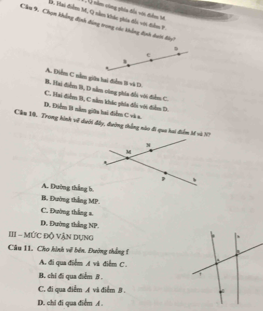 năm cùng phía đối với điểm M
D. Hai điểm M, Q nằm khác phía đổi với điểm P
Câu 9. Chọn khẳng định đùng trong các khẳng định dưới đây?
D
c
B
A. Điểm C nằm giữa hai điểm B và D.
B. Hai điểm B, D nằm cùng phía đối với điểm C.
C. Hai điểm B, C nằm khác phía đối với điểm D.
D. Điểm B nằm giữa hai điểm C và a.
Câu 10. Trong hình vẽ dưới đây, đường thắng nào đi qua hai điểm M và N?
A. Đường thẳng b.
B. Đường thẳng MP.
C. Đường thẳng a.
D. Đường thẳng NP.
III - MỨC ĐỘ VẬN DỤNG
Câu 11. Cho hình vẽ bên. Đường thẳng f
A. đi qua điểm A và điểm C.
B. chi đi qua điểm B .
C. đi qua điểm A và điểm B.
D. chỉ đi qua điểm A.