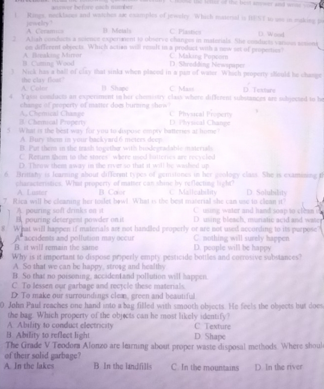hoose the letter of the best answer and write s
answer before each number
l Rings, necklaces and watches ar examples of jewelry. Which material is BEST to use in making p
jewelry ?
A Ceramics B. Metals C Plastics D. Wood
2 Aliah conducts a science experiment to observe changes in materials. She conducts various actions
on different objects. Which action will result in a product with a new set of properties?
A. Breaking Mirror C. Making Popcorn
B. Cutting Wood D. Shredding Newspaper
3 Nick has a ball of clay that sinks when placed in a parr of water. Which property should he change
the clay float?
A. Color B Shapc C. Mass D. Texture
4 Yassi conducts an experiment in her chemistry class where different substances are subjected to he
change of property of matter does burning show
A., Chemical Change C. Physical Property
B. Chemical Property D Physical Change
5. What is the best way for you to dispose empty batteries at home?
A. Bury them in your backyard 6 meters deep
B. Put them in the trash together with biodegradable materials
C. Return them to the stores' where used hatteries are recycled
D. Throw them away in the river so that it will he washed up
6. Britany is learning about different types of gemstones in her geology class. She is examining t
characteristics. What property of matter can shine by reflecting light?
A Luster B. Calor C Mallcability D. Solubility
7 Rica will be cleaning her toilet bowl. What is the best material she can use to clean it?
A. pouring soft drinks on it C using water and hand soap to clean i
B pouring detergent powder on it D.using bleach, muriatic acid and wate
8. What will happen if materials ar not handled properly or are not used according to its purpose?
A accidents and pollution may occur C. nothing will surely happen
B. it will remain the same D. people will be happy
Why is it important to dispose properly empty pesticide bottles and corrosive substances?
A. So that we can be happy, strong and healthy
B. So that no poisoning, accidentand pollution will happen.
C To lessen our garbage and recycle these materials.
D. To make our surroundings clea, green and beautiful
0 John Paul reaches one hand into a bag filled with smooth objects. He feels the objects but does
the bag. Which property of the objects can he most likely identify?
A. Ability to conduct electricity C Texture
B. Ability to reflect light D. Shape
The Grade V Teodora Alonzo are learning about proper waste disposal methods. Where shoul
of their solid garbage?
A. In the lakes B. In the landfills C. In the mountains D. In the river