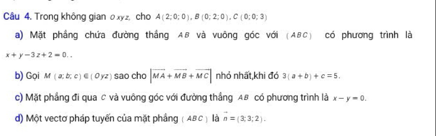 Trong không gian o xyz, cho A(2;0;0), B(0;2;0), C(0;0;3)
a) Mặt phẳng chứa đường thẳng AB và vuông góc với (ABC) có phương trình là
x+y-3z+2=0.. 
b) Gọi M(a;b;c)∈ (0yz) sao cho |vector MA+vector MB+vector MC| nhỏ nhất,khi đó 3(a+b)+c=5. 
c) Mặt phẳng đi qua C và vuông góc với đường thẳng AB có phương trình là x-y=0. 
d) Một vectơ pháp tuyến của mặt phẳng ( ABC) là n=(3;3;2).