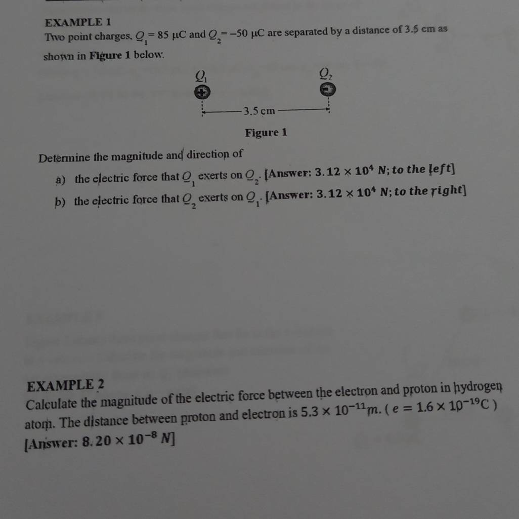 EXAMPLE 1
Two point charges. Q_1=85mu C and Q_2=-50mu C are separated by a distance of 3.5 cm as
shown in Figure 1 below.
Figure 1
Determine the magnitude and direction of
a) the electric force that _ O_1 exerts on _ O_2· [Answer: 3.12* 10^4N; to the ļeft]
b) the electric force that _ O_2 exerts on Q_1. [Answer: 3.12* 10^4N; to the right]
EXAMPLE 2
Calculate the magnitude of the electric force between the electron and proton in hydrogen
atom. The distance between proton and electron is 5.3* 10^(-11)m.(e=1.6* 10^(-19)C)
[Answer: 8.20* 10^(-8)N]