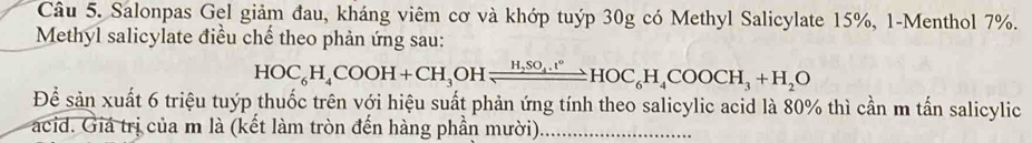 Salonpas Gel giảm đau, kháng viêm cơ và khớp tuýp 30g có Methyl Salicylate 15%, 1-Menthol 7%. 
Methyl salicylate điều chế theo phản ứng sau: 
HOC_6H_4COOH+CH_3OHleftharpoons H_2SO_4.t°HOC_6H_4COOCH_3+H_2O 
Để sản xuất 6 triệu tuýp thuốc trên với hiệu suất phản ứng tính theo salicylic acid là 80% thì cần m tấn salicylic 
acid. Giá trị của m là (kết làm tròn đến hàng phần mười)_