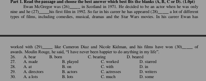 Read the passage and choose the best answer which best fits the blanks (A, B, C or D). (1.0pt)
Ewan McGregor was (26)_ in Scotland in 1971. He decided to be an actor when he was only
nine and he (27)_ his first film in 1992. So far in his career he has appeared (28)_ a lot of different
types of films, including comedies, musical, dramas and the Star Wars movies. In his career Ewan has
worked with (29)_ like Cameron Diaz and Nicole Kidman, and his films have won (30)_ of
awards. Moulin Rouge, he said, “I have never been happier to do anything in my life”.
26. A. be ar B. born C. bearing D. beared
27. A. made B. played C. worked D. starred
28. A. at B. on C. with D. in
29. A. directors B. actors C. actresses D. writers
30. A. a lots B. lots C. much D. some