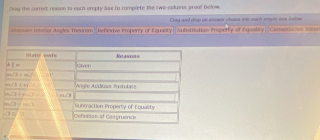 Drag the correct reason to each empty box to complete the two-column proof below. 
Drag and drop an answer choice into each empty box below 
Alternate Interior Angles Theorem Reflexive Property of Equality Substitution Property of Equality Consecutive Inter 
Statements Reasons
lw Given
m∠ 3+m∠ 90°
m∠ 5+m∠ 8 570° Angle Addition Postulate
m∠ 3+n∠ CB=8 m∠ 8
m∠ 3=m∠ 5 Subtraction Property of Equality
∠ 3≌ ∠ 5 Definition of Congruence 
4