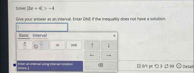 Solve: |3x+4|>-4
Give your answer as an interval. Enter DNE if the inequality does not have a solution. 
Basic Interval ×
 n/□    □ /□   ∞ DNE ↑ 
← 
Enter an interval using interval notation 
[more..] □0/1 pt つ 3 99 U Detail