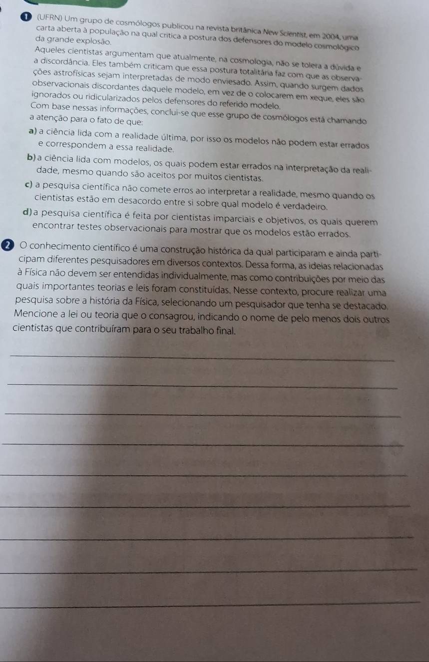 (UFRN) Um grupo de cosmólogos publicou na revista britânica New Scientist, em 2004, uma
carta aberta à população na qual crítica a postura dos defensores do modelo cosmológico
da grande explosão.
Aqueles cientistas argumentam que atualmente, na cosmologia, não se tolera a dúvida e
a discordância. Eles também criticam que essa postura totalitária faz com que as observa
ações astrofísicas sejam interpretadas de modo enviesado. Assim, quando surgem dados
observacionais discordantes daquele modelo, em vez de o colocarem em xeque, eles são
ignorados ou ridicularizados pelos defensores do referido modelo.
Com base nessas informações, conclui-se que esse grupo de cosmólogos está chamando
a atenção para o fato de que:
a) a ciência lida com a realidade última, por isso os modelos não podem estar errados
e correspondem a essa realidade.
b) a ciência lida com modelos, os quais podem estar errados na interpretação da reali
dade, mesmo quando são aceitos por muitos cientistas.
c) a pesquisa científica não comete erros ao interpretar a realidade, mesmo quando os
cientistas estão em desacordo entre si sobre qual modelo é verdadeiro.
d)a pesquisa científica é feita por cientistas imparciais e objetivos, os quais querem
encontrar testes observacionais para mostrar que os modelos estão errados.
2 O conhecimento científico é uma construção histórica da qual participaram e ainda parti
cipam diferentes pesquisadores em diversos contextos. Dessa forma, as ideías relacionadas
à Física não devem ser entendidas individualmente, mas como contribuições por meio das
quais importantes teorias e leis foram constituídas. Nesse contexto, procure realizar uma
pesquisa sobre a história da Física, selecionando um pesquisador que tenha se destacado.
Mencione a lei ou teoria que o consagrou, indicando o nome de pelo menos dois outros
cientistas que contribuíram para o seu trabalho final.
_
_
_
_
_
_
_
_
_