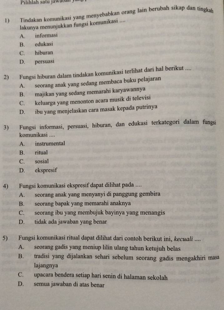 Tindakan komunikasi yang menyebabkan orang lain berubah sikap dan tingkah
lakunya menunjukkan fungsi komunikasi ....
A. informasi
B. edukasi
C. hiburan
D. persuasi
2) Fungsi hiburan dalam tindakan komunikasi terlihat dari hal berikut ....
A. seorang anak yang sedang membaca buku pelajaran
B. majikan yang sedang memarahi karyawannya
C. keluarga yang menonton acara musik di televisi
D. ibu yang menjelaskan cara masak kepada putrinya
3) Fungsi informasi, persuasi, hiburan, dan edukasi terkategori dalam fungsi
komunikasi ....
A. instrumental
B. ritual
C. sosial
D. ekspresif
4) Fungsi komunikasi ekspresif dapat dilihat pada ....
A. seorang anak yang menyanyi di panggung gembira
B. seorang bapak yang memarahi anaknya
C. seorang ibu yang membujuk bayinya yang menangis
D. tidak ada jawaban yang benar
5) Fungsi komunikasi ritual dapat dilihat dari contoh berikut ini, kecuali ....
A. seorang gadis yang meniup lilin ulang tahun ketujuh belas
B. tradisi yang dijalankan sehari sebelum seorang gadis mengakhiri masa
lajangnya
C. upacara bendera setiap hari senin di halaman sekolah
D. semua jawaban di atas benar