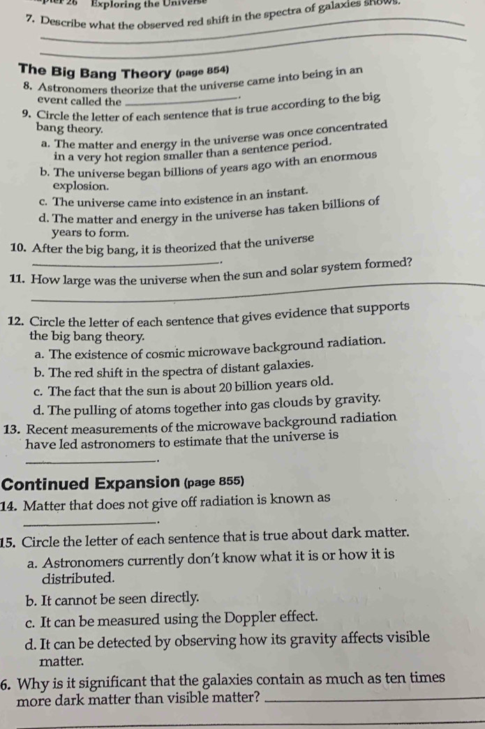 er 26 Exploring the Universt
7. Describe what the observed red shift in the spectra of galaxies snows.
_
The Big Bang Theory (page 854)
8. Astronomers theorize that the universe came into being in an
event called the
_.
9. Circle the letter of each sentence that is true according to the big
bang theory.
a. The matter and energy in the universe was once concentrated
in a very hot region smaller than a sentence period.
b. The universe began billions of years ago with an enormous
explosion.
c. The universe came into existence in an instant.
d. The matter and energy in the universe has taken billions of
years to form.
10. After the big bang, it is theorized that the universe
_.
_
11. How large was the universe when the sun and solar system formed?
12. Circle the letter of each sentence that gives evidence that supports
the big bang theory.
a. The existence of cosmic microwave background radiation.
b. The red shift in the spectra of distant galaxies.
c. The fact that the sun is about 20 billion years old.
d. The pulling of atoms together into gas clouds by gravity.
13. Recent measurements of the microwave background radiation
have led astronomers to estimate that the universe is
_.
Continued Expansion (page 855)
14. Matter that does not give off radiation is known as
_.
15. Circle the letter of each sentence that is true about dark matter.
a. Astronomers currently don’t know what it is or how it is
distributed.
b. It cannot be seen directly.
c. It can be measured using the Doppler effect.
d. It can be detected by observing how its gravity affects visible
matter.
6. Why is it significant that the galaxies contain as much as ten times
more dark matter than visible matter?_
_