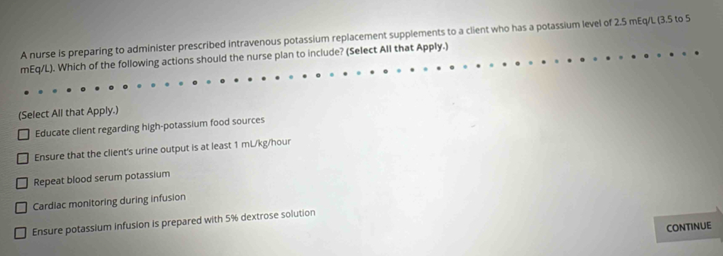 A nurse is preparing to administer prescribed intravenous potassium replacement supplements to a client who has a potassium level of 2.5 mEq/L (3.5 to 5
mEq/L). Which of the following actions should the nurse plan to include? (Select All that Apply.)
(Select All that Apply.)
Educate client regarding high-potassium food sources
Ensure that the client's urine output is at least 1 mL/kg/hour
Repeat blood serum potassium
Cardiac monitoring during infusion
Ensure potassium infusion is prepared with 5% dextrose solution
CONTINUE