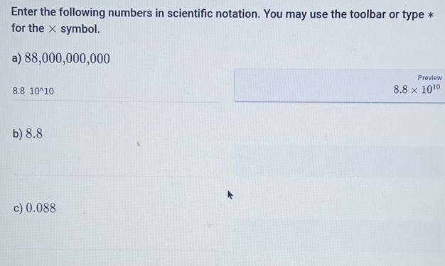 Enter the following numbers in scientific notation. You may use the toolbar or type *
for the × symbol.
a) 88,000,000,000
Preview
8.8 10^(10 8.8* 10^10)
b) 8.8
c) 0.088