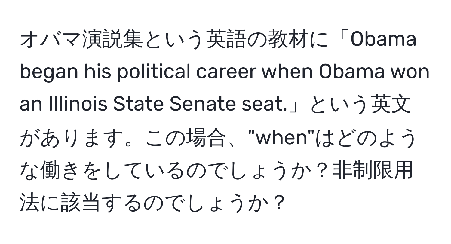 オバマ演説集という英語の教材に「Obama began his political career when Obama won an Illinois State Senate seat.」という英文があります。この場合、"when"はどのような働きをしているのでしょうか？非制限用法に該当するのでしょうか？