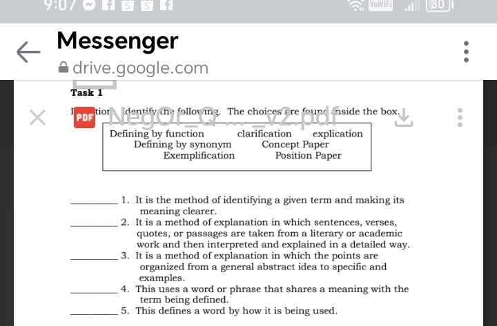 9:0 f S S f VoWiFi .I 30 
Messenger 
drive.google.com 
Task 1 
X PDF tior Identify the following. The choices are found inside the box. 
Defining by function clarification explication 
Defining by synonym Concept Paper 
Exemplification Position Paper 
_1. It is the method of identifying a given term and making its 
meaning clearer. 
_2. It is a method of explanation in which sentences, verses, 
quotes, or passages are taken from a literary or academic 
work and then interpreted and explained in a detailed way. 
_3. It is a method of explanation in which the points are 
organized from a general abstract idea to specific and 
examples. 
_4. This uses a word or phrase that shares a meaning with the 
term being defined. 
_5. This defines a word by how it is being used.