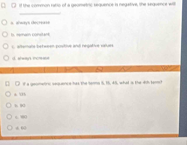 If the common ratio of a geometric sequence is negative, the sequence will
_
a. always decréase
b. remain constant
c. alternate between positive and negative values
d. always increase
D If a geometric sequence has the terms 5, 15, 45, what is the 4th term?
a. 135
b. 90
c. 180
d. 60