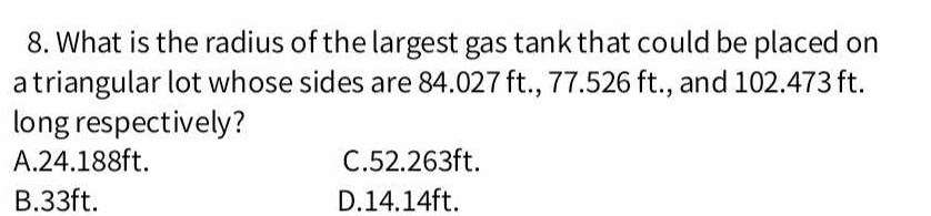 What is the radius of the largest gas tank that could be placed on
a triangular lot whose sides are 84.027 ft., 77.526 ft., and 102.473 ft.
long respectively?
A. 24.188ft. C. 52.263ft.
B. 33ft. D. 14.14ft.