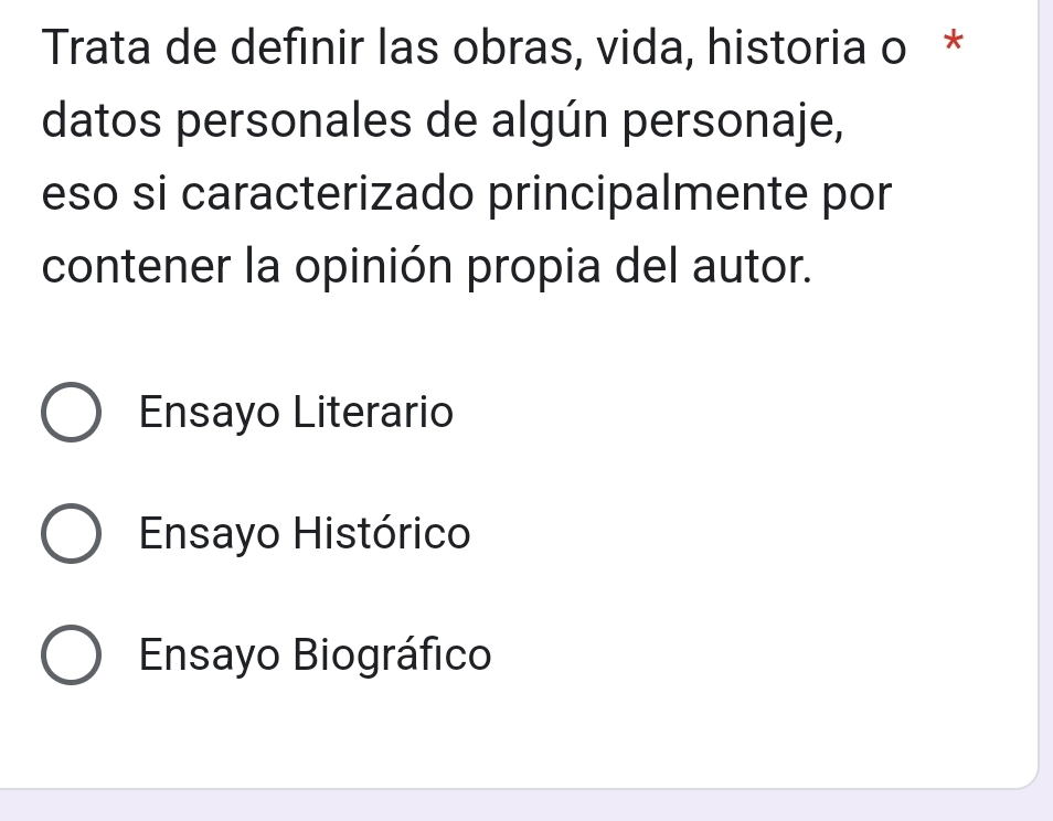 Trata de definir las obras, vida, historia o *
datos personales de algún personaje,
eso si caracterizado principalmente por
contener la opinión propia del autor.
Ensayo Literario
Ensayo Histórico
Ensayo Biográfico