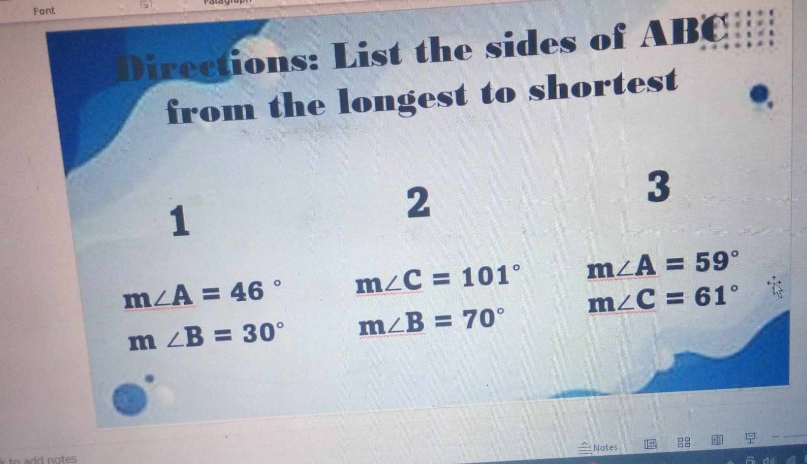 Font 
Directions: List the sides of ABC
from the longest to shortest 
3 
1 
2
m∠ A=46°
m∠ C=101°
m∠ A=59°
m∠ C=61°
m∠ B=30°
m∠ B=70°
Notes