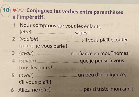 Conjuguez les verbes entre parenthèses 
à l'impératif. 
1 Nous comptons sur vous les enfants, 
(être) _sages ! 
2 (vouloir) _s'il vous plaît écouter 
quand je vous parle ! 
3 (avoir) _confiance en moi, Thomas ! 
4 (savoir) _que je pense à vous 
tous les jours ! 
5 (avoir) _un peu d’indulgence, 
sil vous plaît ! 
6 Allez, ne (être) _pas si triste, mon ami !