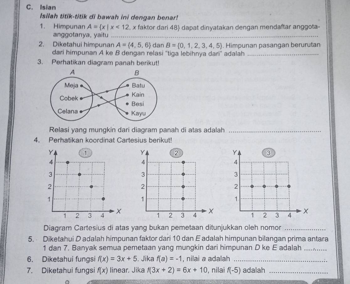 Isian 
Isilah titik-titik di bawah ini dengan benar! 
1. Himpunan A= x|x<12</tex> , x faktor dari 48  dapat dinyatakan dengan mendaftar anggota- 
anggotanya, yaitu_ 
2. Diketahui himpunan A= 4,5,6 dan B= 0,1,2,3,4,5. Himpunan pasangan berurutan 
dari himpunan A ke B dengan relasi “tiga lebihnya dari” adalah_ 
3. Perhatikan diagram panah berikut! 
Relasi yang mungkin dari diagram panah di atas adalah_ 
4. Perhatikan koordinat Cartesius berikut! 
Diagram Cartesius di atas yang bukan pemetaan ditunjukkan oleh nomor_ 
5. Diketahui D adalah himpunan faktor dari 10 dan E adalah himpunan bilangan prima antara
1 dan 7. Banyak semua pemetaan yang mungkin dari himpunan D ke E adalah_ 
6. Diketahui fungsi f(x)=3x+5. Jika f(a)=-1 , nilai a adalah_ 
7. Diketahui fungsi f(x) linear. Jika f(3x+2)=6x+10 , nilai f(-5) adalah_