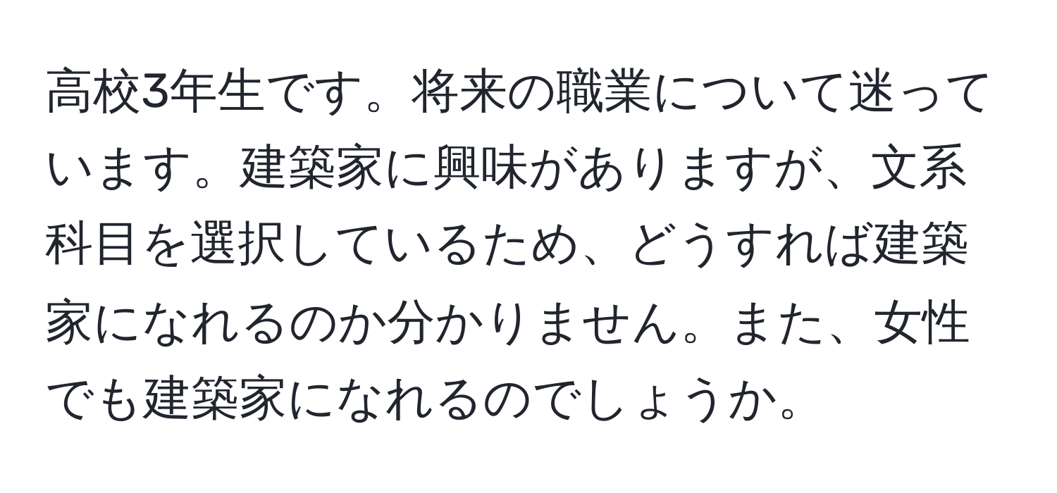 高校3年生です。将来の職業について迷っています。建築家に興味がありますが、文系科目を選択しているため、どうすれば建築家になれるのか分かりません。また、女性でも建築家になれるのでしょうか。