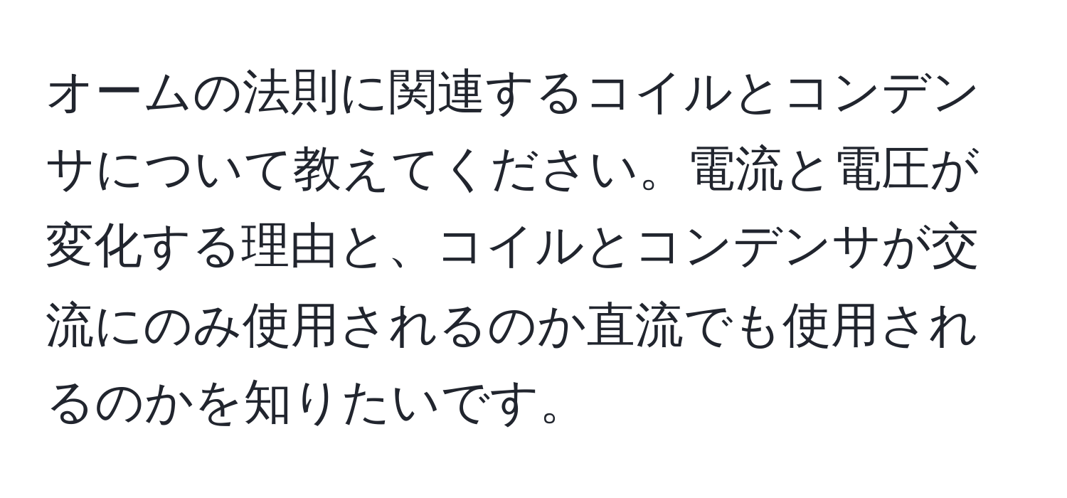 オームの法則に関連するコイルとコンデンサについて教えてください。電流と電圧が変化する理由と、コイルとコンデンサが交流にのみ使用されるのか直流でも使用されるのかを知りたいです。