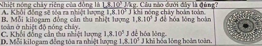 Nhiệt nóng chảy riêng của đồng là 1.8.10^5 J/kg. Câu nào dưới đây là đúng?
A. Khối đồng sẽ tỏa ra nhiệt lượng 1, 8.10^5 J khi nóng chảy hoàn toàn.
B. Mỗi kilogam đồng cần thu nhiệt lượng 1,8.10^5J để hóa lỏng hoàn
toàn ở nhiệt độ nóng chảy.
C. Khối đống cần thu nhiệt lượng 1, 8.10^5J để hóa lỏng.
D. Mỗi kilogam đồng tỏa ra nhiệt lượng 1, 8.10^5 J khi hóa lỏng hoàn toàn.