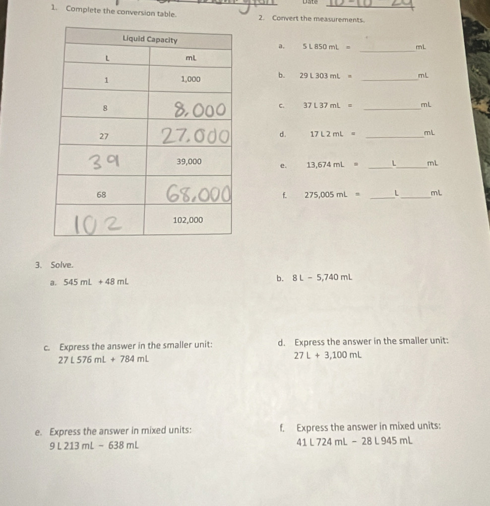 Date 
_ 
1. Complete the conversion table. 2. Convert the measurements. 
a. 5L850mL=
_
mL
b. 29L303mL=
_ mL
C. 37L37mL= _ mL
d. 17L2mL= _ 
mL
e. 13,674mL= _ L_  mL
f. 275,005mL= _ L_  mL
3、 Solve. 
a. 545mL+48mL b. 8L-5,740mL
c. Express the answer in the smaller unit: d. Express the answer in the smaller unit:
27L576mL+784mL
27L+3,100mL
e. Express the answer in mixed units: f. Express the answer in mixed units:
9L213mL-638mL
41L724mL-28L945mL