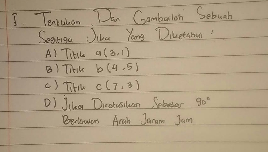 Tentulan Dan Gambarlah Sebuah 
Segiriga Jika Yang Diketahai : 
A) THtIk a(3,1)
B) TitIk b(4,5)
c) TitIk C(7,3)
OI Jika Diroraskan Sebesan 90°
Beiawan Arah Jaram Jam