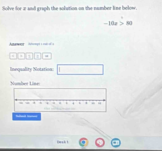 Solve for x and graph the solution on the number line below.
-10x>80
Answer Attempt t out of a 
< > D at 
Inequality Notation: □ 
Number Line: 
Suhmit Answer 
Desk 1