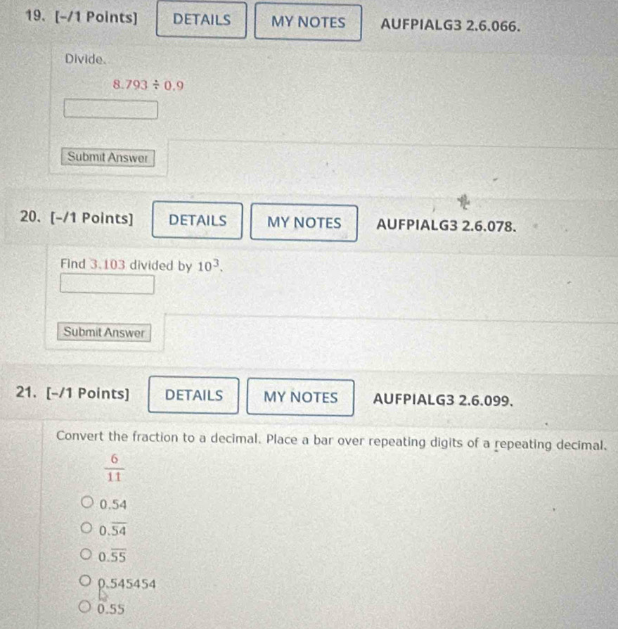 DETAILS MY NOTES AUFPIALG3 2.6.066.
Divide.
8.793/ 0.9
Submit Answer
20. [-/1 Points] DETAILS MY NOTES AUFPIALG3 2.6.078.
Find 3.103 divided by 10^3. 
Submit Answer
21. [-/1 Points] DETAILS MY NOTES AUFPIALG3 2.6.099.
Convert the fraction to a decimal. Place a bar over repeating digits of a repeating decimal.
 6/11 
0.54
0.overline 54
0.overline 55
0.545454
0.55