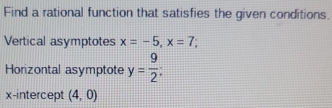 Find a rational function that satisfies the given conditions. 
Vertical asymptotes x=-5, x=7; 
Horizontal asymptote y= 9/2 ; 
x-intercept (4,0)