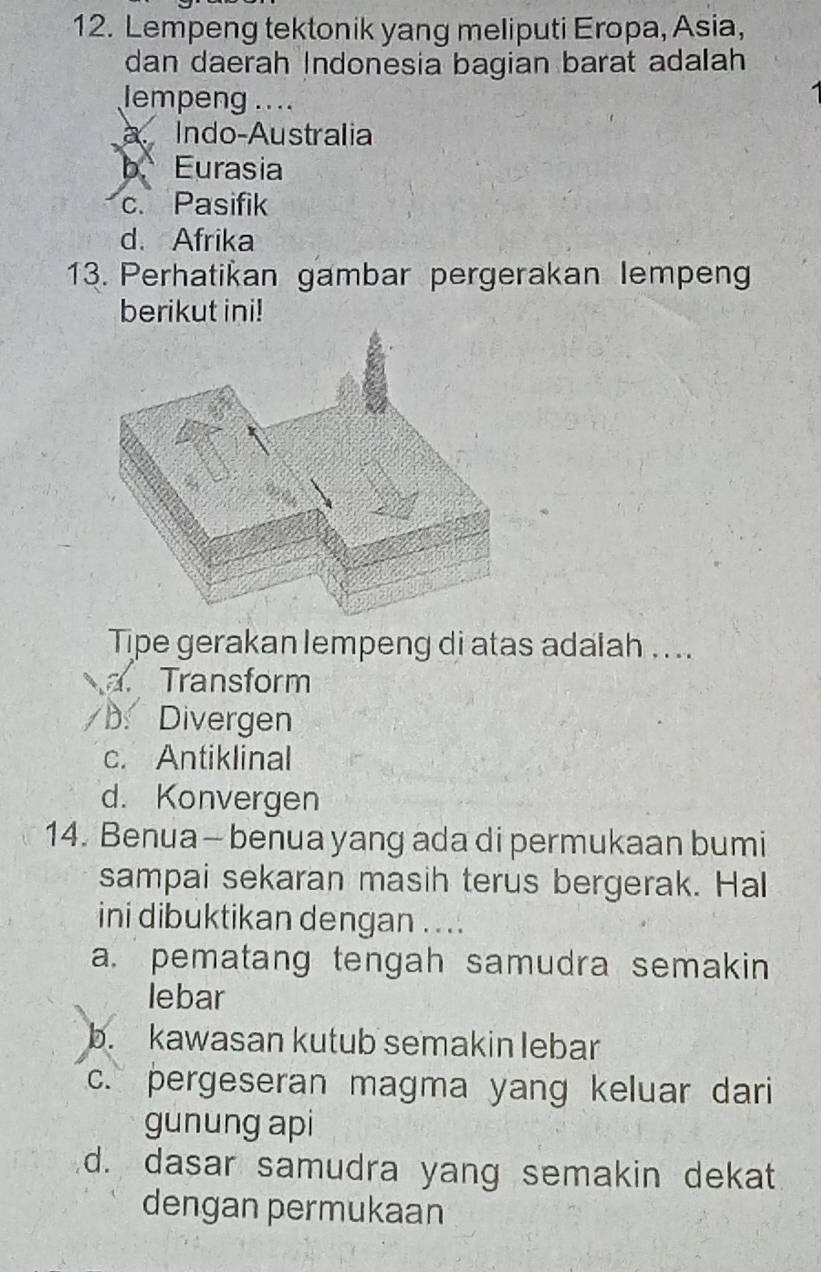 Lempeng tektonik yang meliputi Eropa, Asia,
dan daerah Indonesia bagian barat adalah
lempeng ....
a Indo-Australia
b. Eurasia
c. Pasifik
d. Afrika
13. Perhatikan gambar pergerakan lempeng
berikut ini!
Tipe gerakan lempeng di atas adalah ...
a. Transform
D. Divergen
c. Antiklinal
d. Konvergen
14. Benua- benua yang ada di permukaan bumi
sampai sekaran masih terus bergerak. Hal
ini dibuktikan dengan . ..
a. pematang tengah samudra semakin
lebar
b. kawasan kutub semakin lebar
c. pergeseran magma yang keluar dari
gunung api
d. dasar samudra yang semakin dekat
dengan permukaan