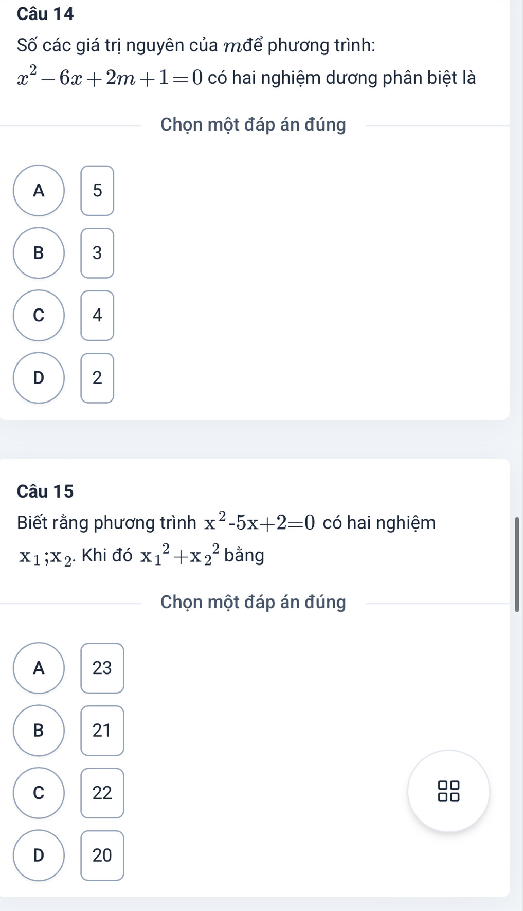 Số các giá trị nguyên của mđể phương trình:
x^2-6x+2m+1=0 có hai nghiệm dương phân biệt là
Chọn một đáp án đúng
A 5
B 3
C 4
D 2
Câu 15
Biết rằng phương trình x^2-5x+2=0 có hai nghiệm
x_1; x_2. Khi đó x_1^2+x_2^2 bằng
Chọn một đáp án đúng
A 23
B 21
C 22
D 20