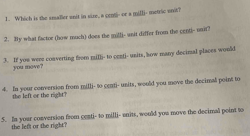 Which is the smaller unit in size, a centi - or a milli - metric unit? 
2. By what factor (how much) does the milli - unit differ from the centi - unit? 
3. If you were converting from milli - to centi - units, how many decimal places would 
you move? 
4. In your conversion from milli - to centi - units, would you move the decimal point to 
the left or the right? 
5. In your conversion from centi - to milli - units, would you move the decimal point to 
the left or the right?